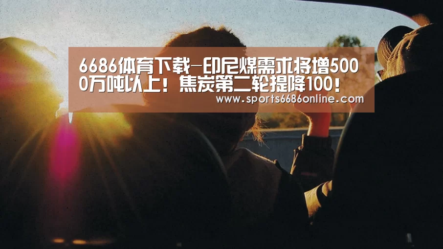6686体育下载-印尼煤需求将增5000万吨以上!焦炭第二轮提降100!动煤上涨幅度有限?(图3) 6686体育下载